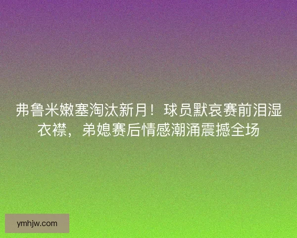 弗鲁米嫩塞淘汰新月！球员默哀赛前泪湿衣襟，弟媳赛后情感潮涌震撼全场