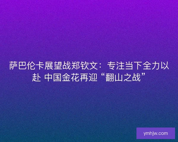 萨巴伦卡展望战郑钦文：专注当下全力以赴 中国金花再迎 “翻山之战”