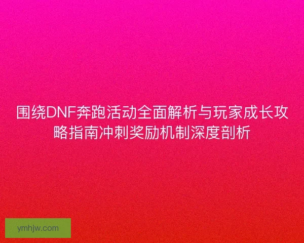 围绕DNF奔跑活动全面解析与玩家成长攻略指南冲刺奖励机制深度剖析