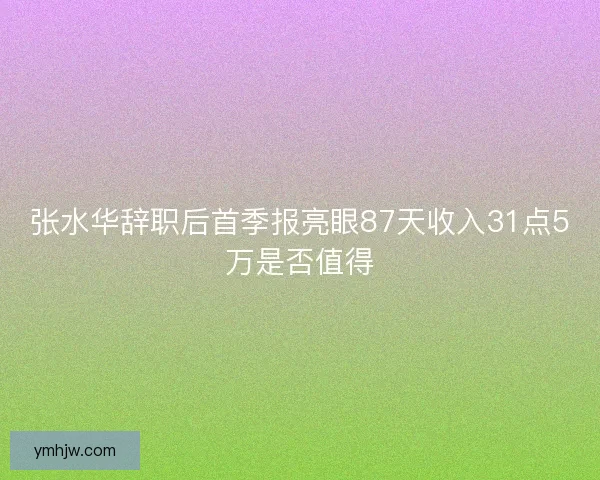 张水华辞职后首季报亮眼87天收入31点5万是否值得