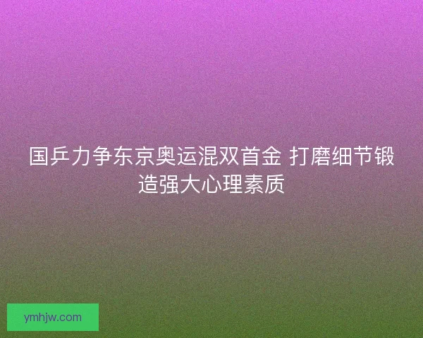 国乒力争东京奥运混双首金 打磨细节锻造强大心理素质