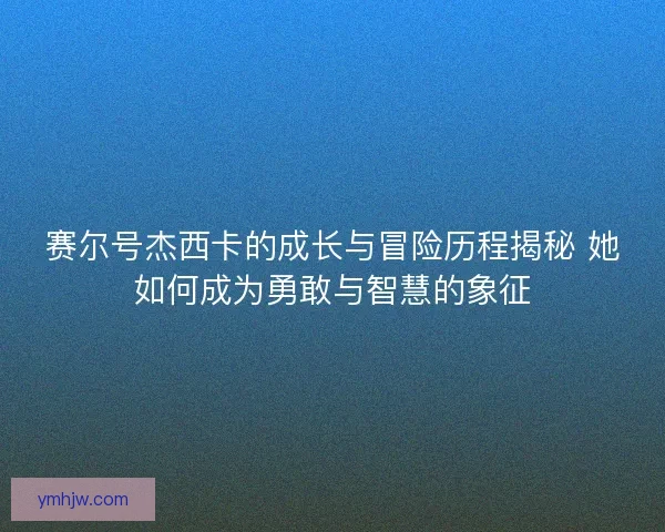 赛尔号杰西卡的成长与冒险历程揭秘 她如何成为勇敢与智慧的象征