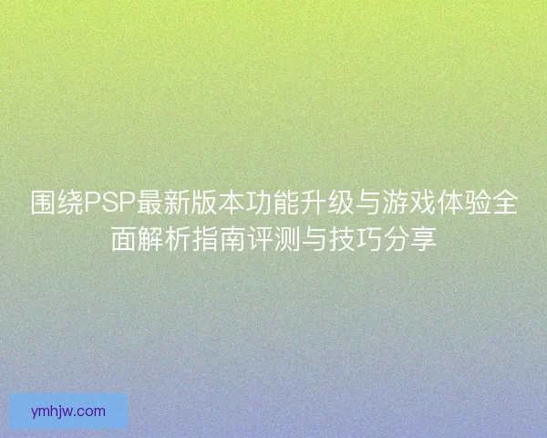 围绕PSP最新版本功能升级与游戏体验全面解析指南评测与技巧分享