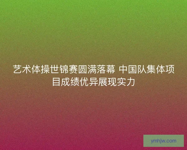 艺术体操世锦赛圆满落幕 中国队集体项目成绩优异展现实力